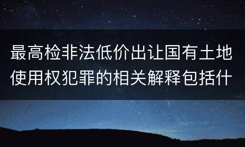 最高检非法低价出让国有土地使用权犯罪的相关解释包括什么主要规定