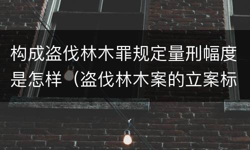 构成盗伐林木罪规定量刑幅度是怎样（盗伐林木案的立案标准及定罪与量刑）