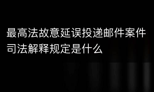 最高法故意延误投递邮件案件司法解释规定是什么