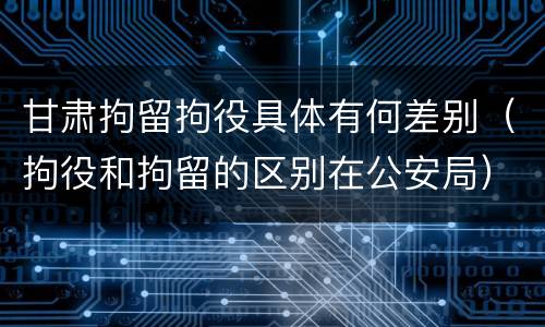 甘肃拘留拘役具体有何差别（拘役和拘留的区别在公安局）