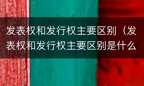 发表权和发行权主要区别（发表权和发行权主要区别是什么）