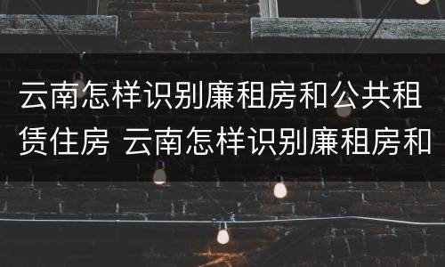云南怎样识别廉租房和公共租赁住房 云南怎样识别廉租房和公共租赁住房信息