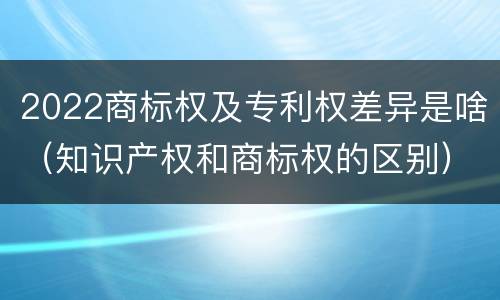 2022商标权及专利权差异是啥（知识产权和商标权的区别）