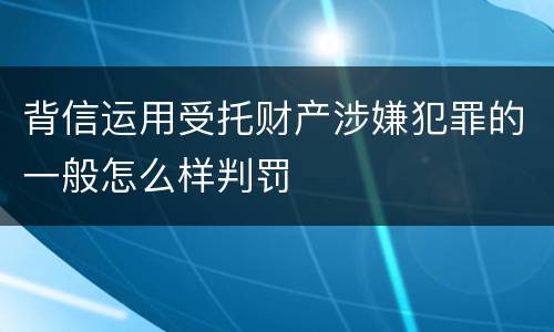 背信运用受托财产涉嫌犯罪的一般怎么样判罚