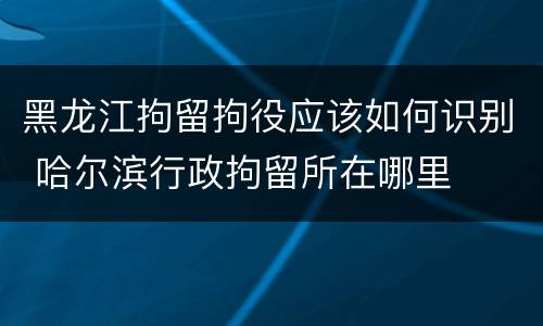 黑龙江拘留拘役应该如何识别 哈尔滨行政拘留所在哪里