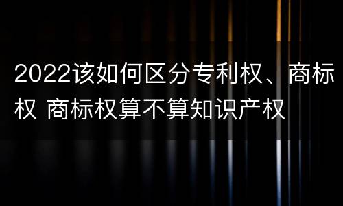 2022该如何区分专利权、商标权 商标权算不算知识产权