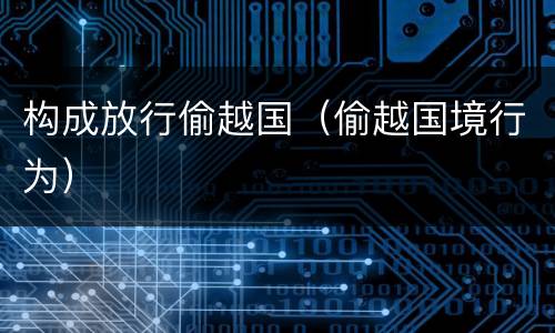 构成放行偷越国（偷越国境行为）