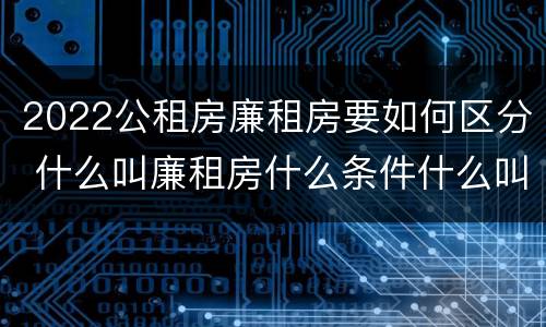 2022公租房廉租房要如何区分 什么叫廉租房什么条件什么叫公租房
