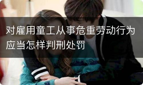 对雇用童工从事危重劳动行为应当怎样判刑处罚