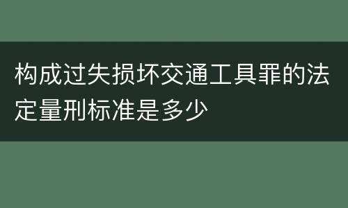 构成过失损坏交通工具罪的法定量刑标准是多少