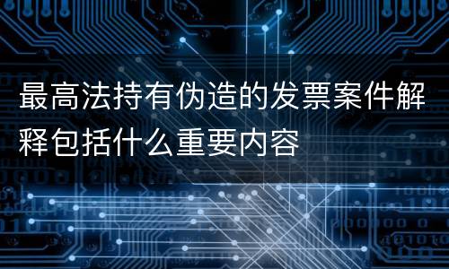 最高法持有伪造的发票案件解释包括什么重要内容
