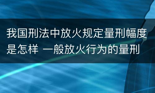 我国刑法中放火规定量刑幅度是怎样 一般放火行为的量刑