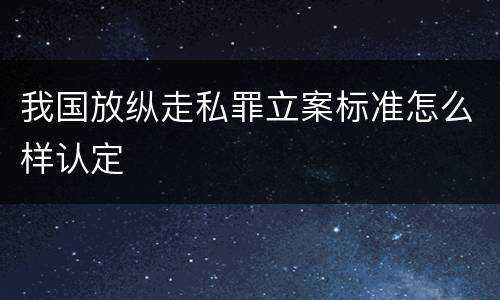 我国放纵走私罪立案标准怎么样认定