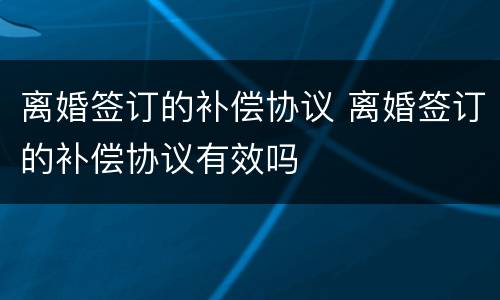 离婚签订的补偿协议 离婚签订的补偿协议有效吗