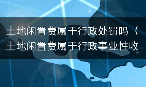 土地闲置费属于行政处罚吗（土地闲置费属于行政事业性收费吗）