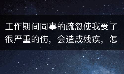 工作期间同事的疏忽使我受了很严重的伤，会造成残疾，怎么办