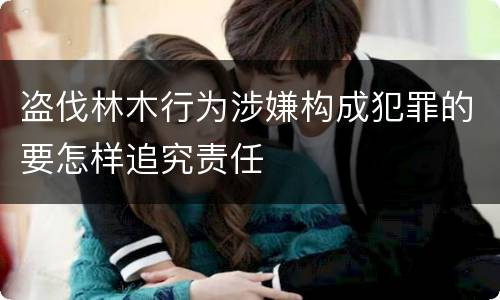 盗伐林木行为涉嫌构成犯罪的要怎样追究责任