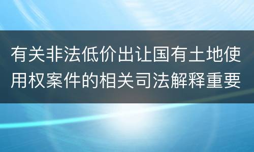 有关非法低价出让国有土地使用权案件的相关司法解释重要内容包括什么