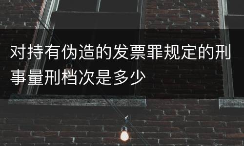 对持有伪造的发票罪规定的刑事量刑档次是多少