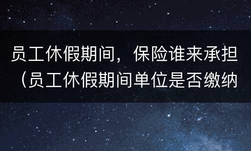 员工休假期间，保险谁来承担（员工休假期间单位是否缴纳保险）