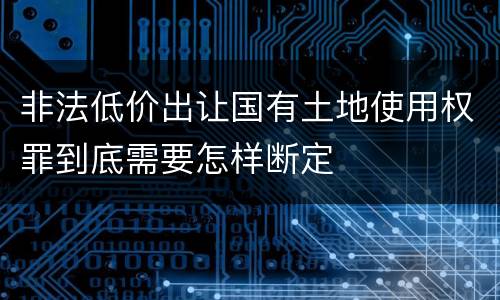 非法低价出让国有土地使用权罪到底需要怎样断定