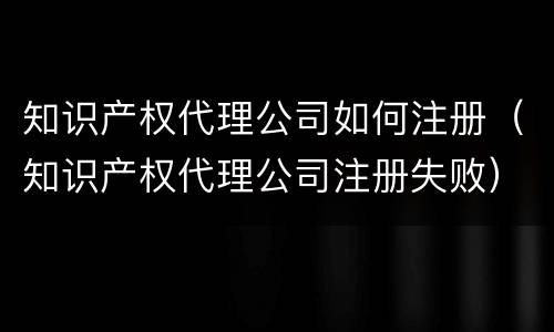 知识产权代理公司如何注册（知识产权代理公司注册失败）