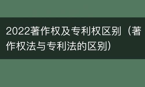 2022著作权及专利权区别（著作权法与专利法的区别）