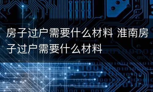 房子过户需要什么材料 淮南房子过户需要什么材料