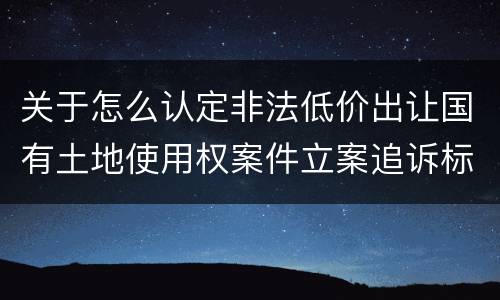 关于怎么认定非法低价出让国有土地使用权案件立案追诉标准