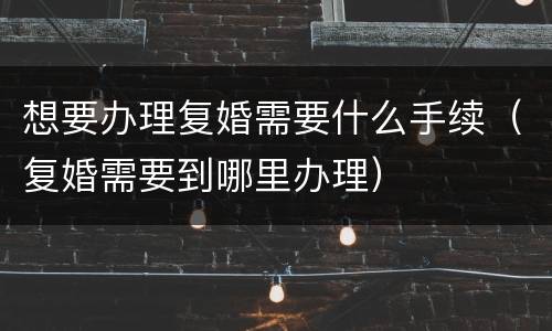 想要办理复婚需要什么手续（复婚需要到哪里办理）