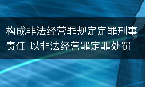 构成非法经营罪规定定罪刑事责任 以非法经营罪定罪处罚