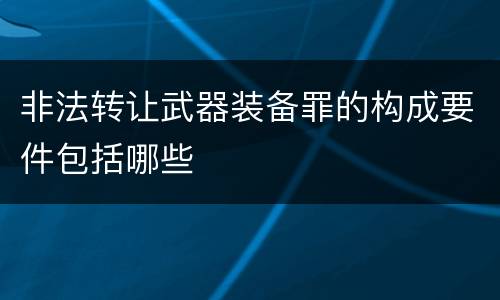 非法转让武器装备罪的构成要件包括哪些