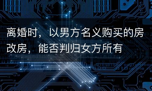 离婚时，以男方名义购买的房改房，能否判归女方所有