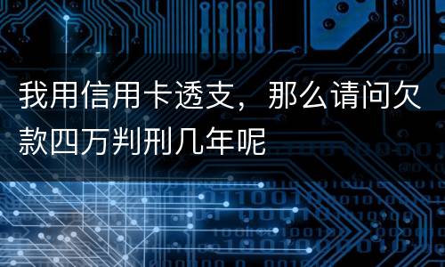 我用信用卡透支，那么请问欠款四万判刑几年呢