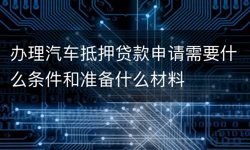 办理汽车抵押贷款申请需要什么条件和准备什么材料
