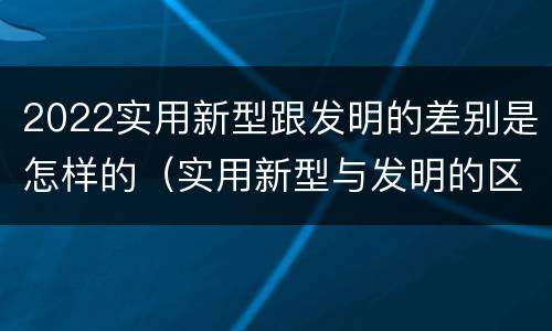 2022实用新型跟发明的差别是怎样的（实用新型与发明的区别有哪些）