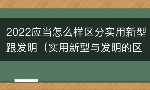 2022应当怎么样区分实用新型跟发明（实用新型与发明的区别有哪些）