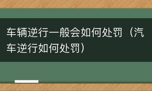 车辆逆行一般会如何处罚（汽车逆行如何处罚）