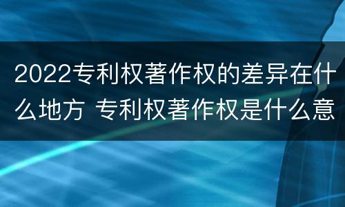 2022专利权著作权的差异在什么地方 专利权著作权是什么意思