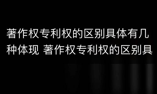 著作权专利权的区别具体有几种体现 著作权专利权的区别具体有几种体现方法 著作权专利权的区别具体有几种体现 著作权专利权的区别具体有几种体现方法