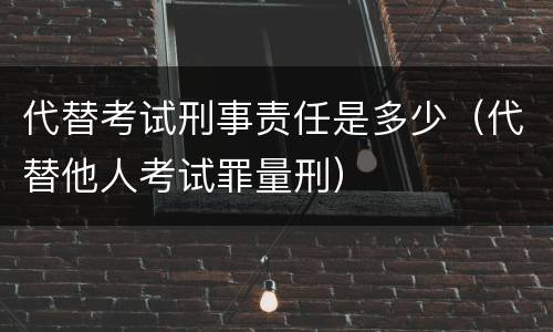 代替考试刑事责任是多少(代替他人考试罪量刑) 代替考试刑事责任是多少(代替他人考试罪量刑)