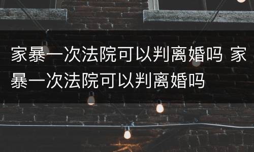 家暴一次法院可以判离婚吗 家暴一次法院可以判离婚吗