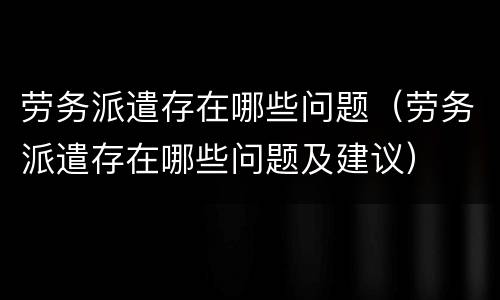 劳务派遣存在哪些问题（劳务派遣存在哪些问题及建议）