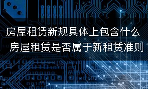 房屋租赁新规具体上包含什么 房屋租赁是否属于新租赁准则