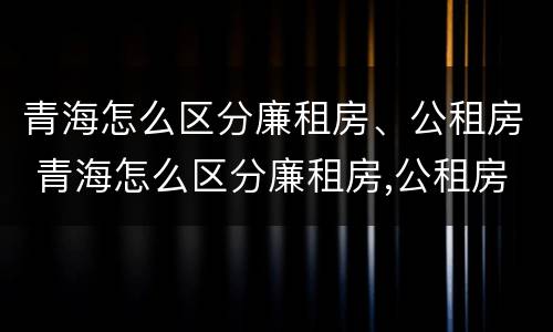 青海怎么区分廉租房、公租房 青海怎么区分廉租房,公租房和住宅
