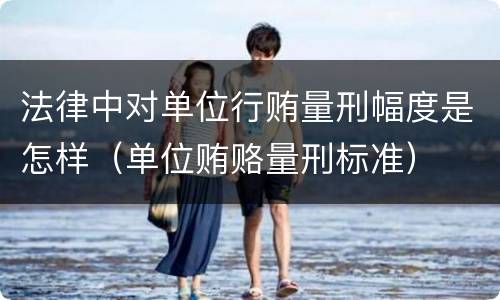 法律中对单位行贿量刑幅度是怎样（单位贿赂量刑标准）