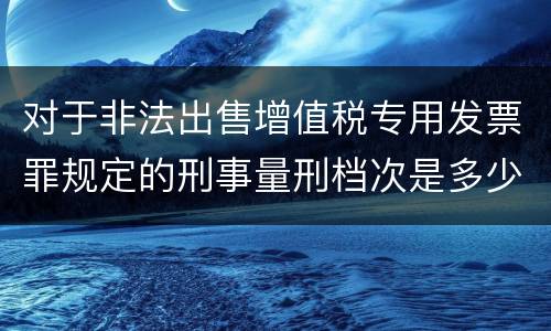 对于非法出售增值税专用发票罪规定的刑事量刑档次是多少