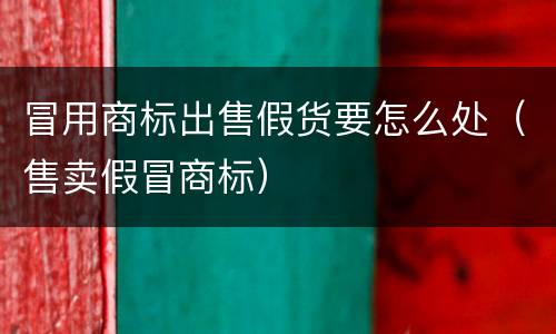 冒用商标出售假货要怎么处（售卖假冒商标）