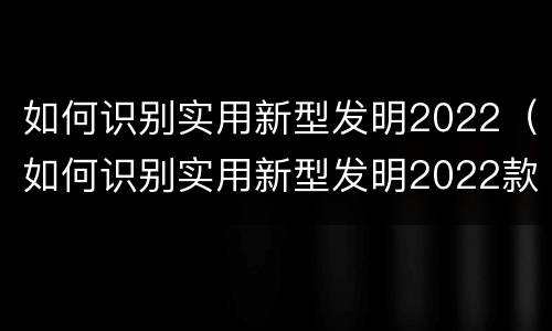 如何识别实用新型发明2022（如何识别实用新型发明2022款）