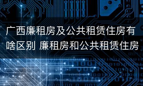 广西廉租房及公共租赁住房有啥区别 廉租房和公共租赁住房的区别